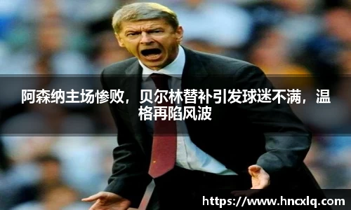 阿森纳主场惨败，贝尔林替补引发球迷不满，温格再陷风波