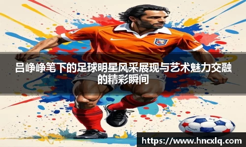 吕峥峥笔下的足球明星风采展现与艺术魅力交融的精彩瞬间