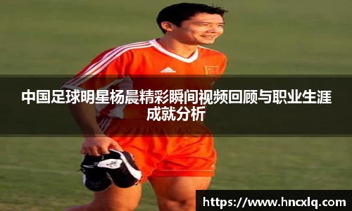 中国足球明星杨晨精彩瞬间视频回顾与职业生涯成就分析